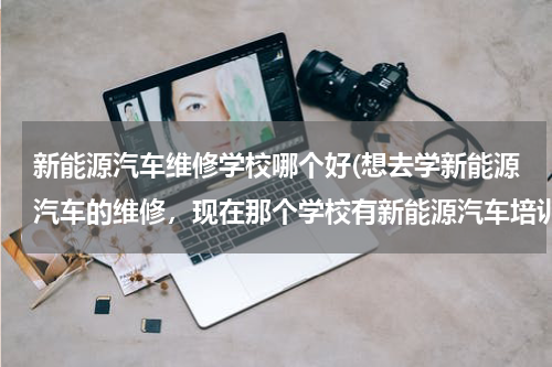 新能源汽车维修学校哪个好(想去学新能源汽车的维修，现在那个学校有新能源汽车培训？)