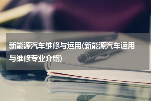新能源汽车维修与运用(新能源汽车运用 与维修专业介绍)