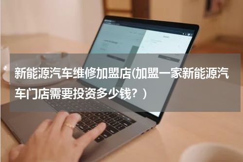 新能源汽车维修加盟店(加盟一家新能源汽车门店需要投资多少钱？)