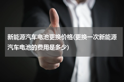新能源汽车电池更换价格(更换一次新能源汽车电池的费用是多少)