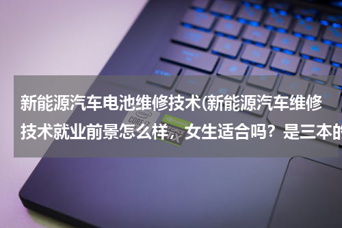 新能源汽车电池维修技术(新能源汽车维修技术就业前景怎么样，女生适合吗？是三本的)