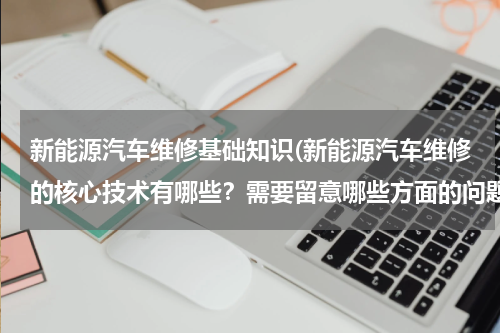 新能源汽车维修基础知识(新能源汽车维修的核心技术有哪些？需要留意哪些方面的问题？)