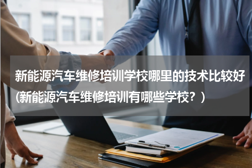 新能源汽车维修培训学校哪里的技术比较好(新能源汽车维修培训有哪些学校？)