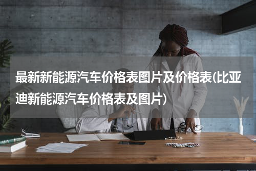 最新新能源汽车价格表图片及价格表(比亚迪新能源汽车价格表及图片)