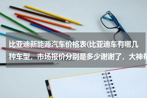 比亚迪新能源汽车价格表(比亚迪车有哪几种车型，市场报价分别是多少谢谢了，大神帮忙啊)