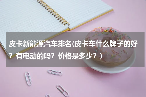 皮卡新能源汽车排名(皮卡车什么牌子的好？有电动的吗？价格是多少？)