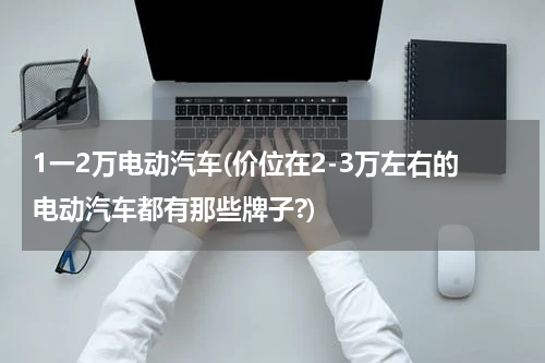 1一2万电动汽车(价位在2-3万左右的电动汽车都有那些牌子?)