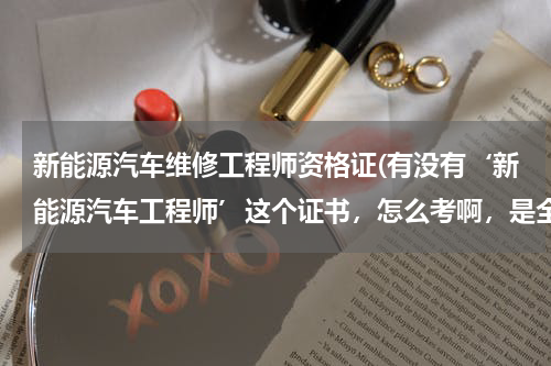 新能源汽车维修工程师资格证(有没有‘新能源汽车工程师’这个证书，怎么考啊，是全国统考的那种类型吗？)