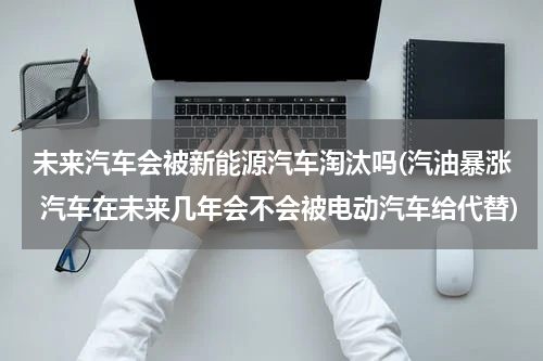未来汽车会被新能源汽车淘汰吗(汽油暴涨 汽车在未来几年会不会被电动汽车给代替)