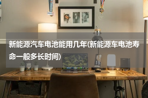 新能源汽车电池能用几年(新能源车电池寿命一般多长时间)