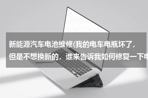 新能源汽车电池维修(我的电车电瓶坏了，但是不想换新的，谁来告诉我如何修复一下电瓶)
