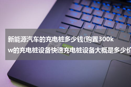 新能源汽车的充电桩多少钱(购置300kw的充电桩设备快速充电桩设备大概是多少价位)