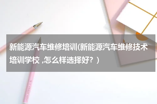 新能源汽车维修培训(新能源汽车维修技术培训学校 ,怎么样选择好？)