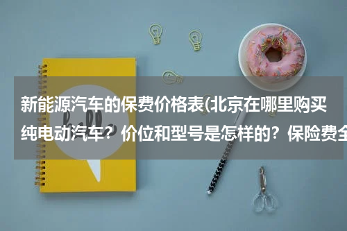 新能源汽车的保费价格表(北京在哪里购买纯电动汽车？价位和型号是怎样的？保险费全险得多少？)