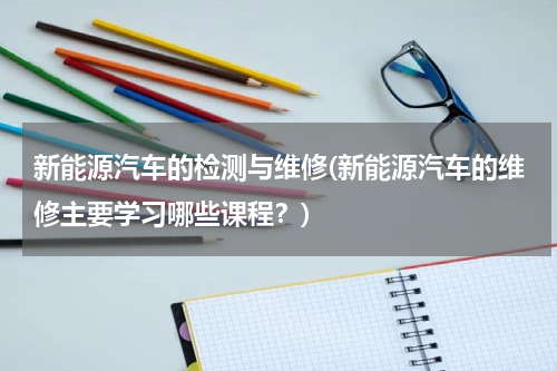 新能源汽车的检测与维修(新能源汽车的维修主要学习哪些课程？)