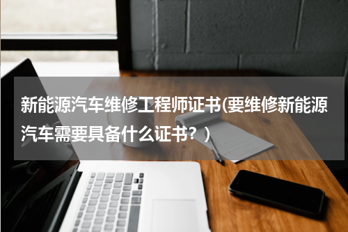 新能源汽车维修工程师证书(要维修新能源汽车需要具备什么证书？)