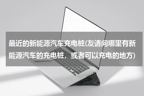 最近的新能源汽车充电桩(友请问哪里有新能源汽车的充电桩，或者可以充电的地方)