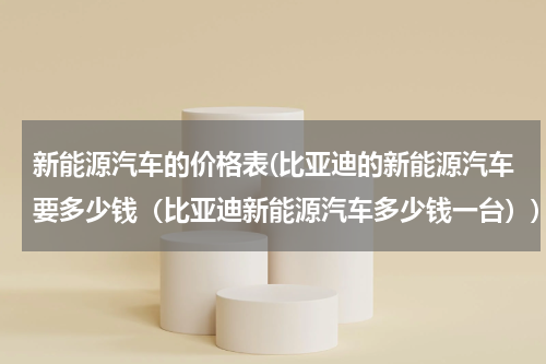 新能源汽车的价格表(比亚迪的新能源汽车要多少钱（比亚迪新能源汽车多少钱一台）)