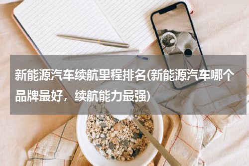 新能源汽车续航里程排名(新能源汽车哪个品牌最好，续航能力最强)
