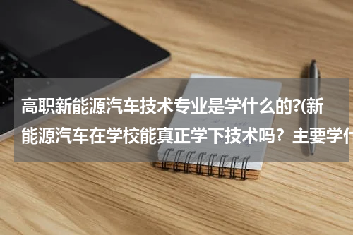 高职新能源汽车技术专业是学什么的?(新能源汽车在学校能真正学下技术吗？主要学什么？)