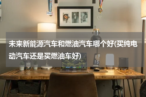 未来新能源汽车和燃油汽车哪个好(买纯电动汽车还是买燃油车好)