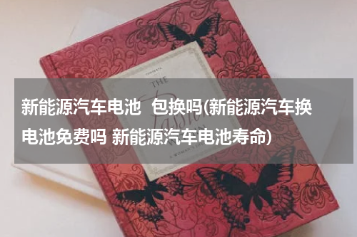新能源汽车电池  包换吗(新能源汽车换电池免费吗 新能源汽车电池寿命)