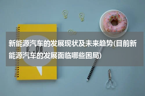 新能源汽车的发展现状及未来趋势(目前新能源汽车的发展面临哪些困局)