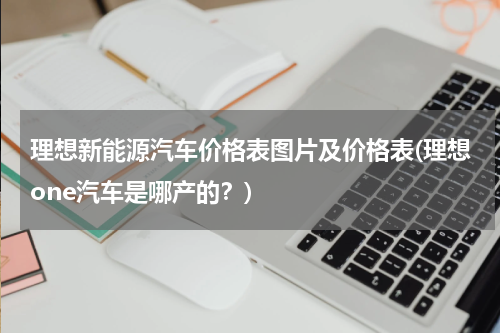 理想新能源汽车价格表图片及价格表(理想one汽车是哪产的？)