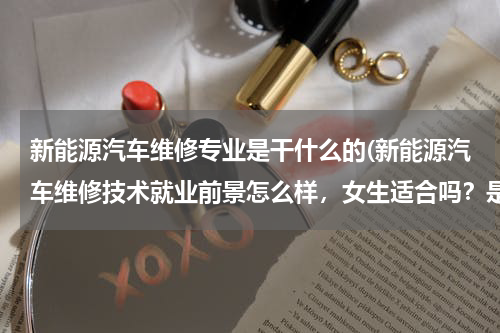 新能源汽车维修专业是干什么的(新能源汽车维修技术就业前景怎么样，女生适合吗？是三本的)