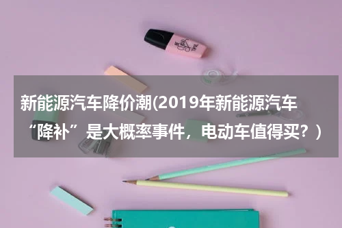 新能源汽车降价潮(2019年新能源汽车“降补”是大概率事件，电动车值得买？)