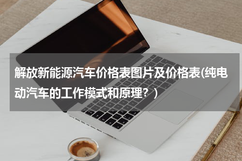 解放新能源汽车价格表图片及价格表(纯电动汽车的工作模式和原理？)