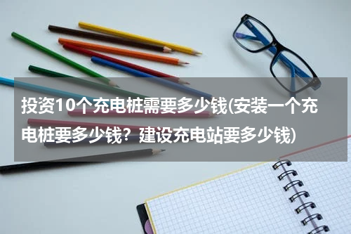 投资10个充电桩需要多少钱(安装一个充电桩要多少钱？建设充电站要多少钱)