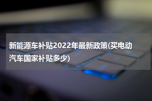 新能源车补贴2022年最新政策(买电动汽车国家补贴多少)