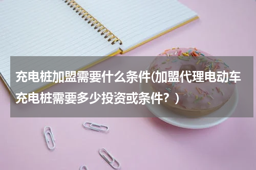 充电桩加盟需要什么条件(加盟代理电动车充电桩需要多少投资或条件？)