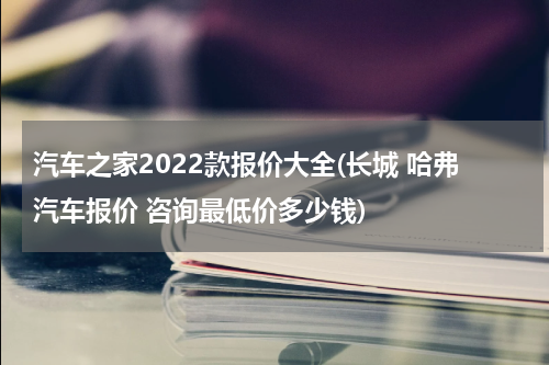 汽车之家2022款报价大全(长城 哈弗汽车报价 咨询最低价多少钱)