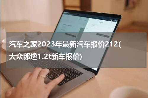 汽车之家2023年最新汽车报价212(大众郎逸1.2t新车报价)