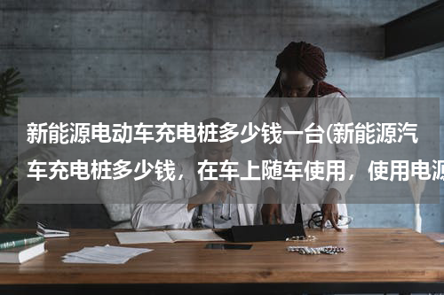 新能源电动车充电桩多少钱一台(新能源汽车充电桩多少钱，在车上随车使用，使用电源220伏慢充)