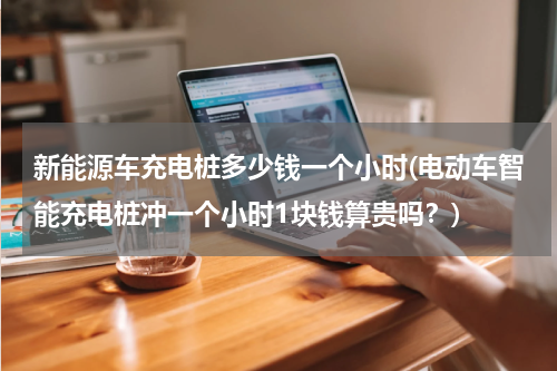 新能源车充电桩多少钱一个小时(电动车智能充电桩冲一个小时1块钱算贵吗?)