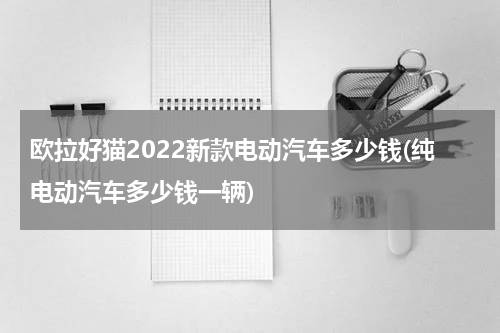 欧拉好猫2022新款电动汽车多少钱(纯电动汽车多少钱一辆)
