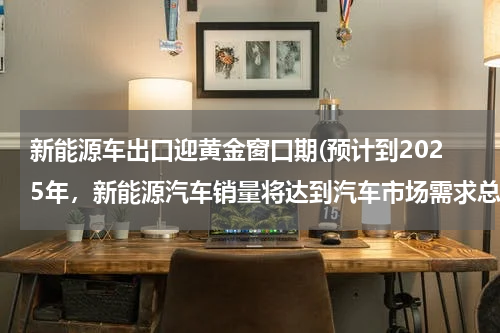 新能源车出口迎黄金窗口期(预计到2025年,新能源汽车销量将达到汽车市场需求总量的百分之二十,)