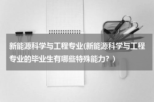 新能源科学与工程专业(新能源科学与工程专业的毕业生有哪些特殊能力？)