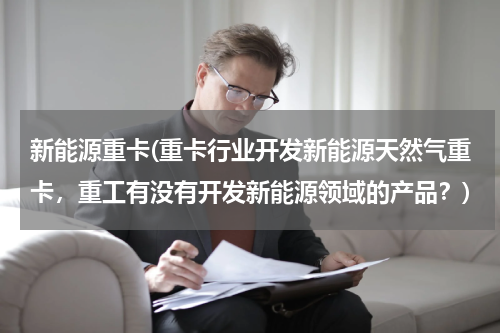 新能源重卡(重卡行业开发新能源天然气重卡，重工有没有开发新能源领域的产品？)