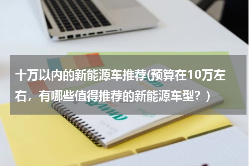 十万以内的新能源车推荐(预算在10万左右，有哪些值得推荐的新能源车型？)