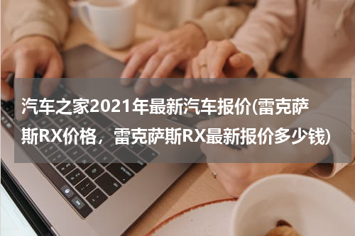 汽车之家2021年最新汽车报价(雷克萨斯RX价格，雷克萨斯RX最新报价多少钱)