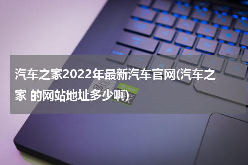 汽车之家2022年最新汽车官网(汽车之家 的网站地址多少啊)