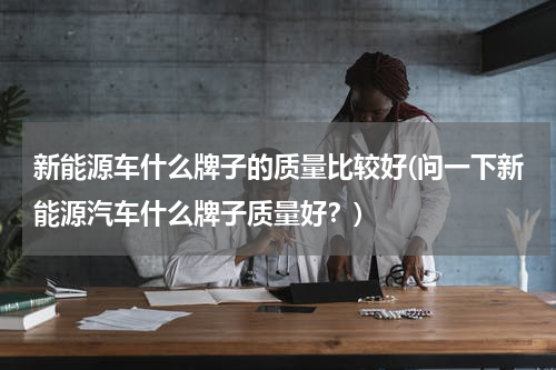 新能源车什么牌子的质量比较好(问一下新能源汽车什么牌子质量好？)