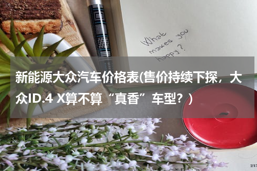 新能源大众汽车价格表(售价持续下探，大众ID.4 X算不算“真香”车型？)