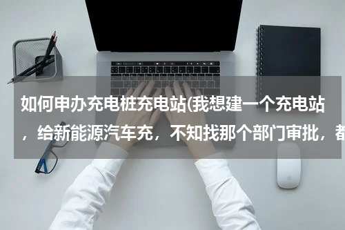 如何申办充电桩充电站(我想建一个充电站，给新能源汽车充，不知找那个部门审批，都有什么手续？谢谢)