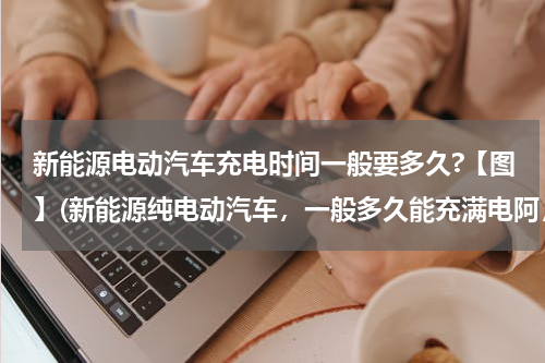 新能源电动汽车充电时间一般要多久?【图】(新能源纯电动汽车，一般多久能充满电阿，实用不？)