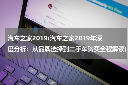 汽车之家2019(汽车之家2019年深度分析：从品牌选择到二手车购买全程解读)